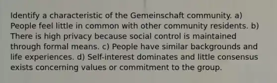 Identify a characteristic of the Gemeinschaft community. a) People feel little in common with other community residents. b) There is high privacy because social control is maintained through formal means. c) People have similar backgrounds and life experiences. d) Self-interest dominates and little consensus exists concerning values or commitment to the group.