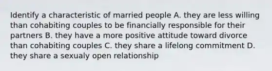 Identify a characteristic of married people A. they are less willing than cohabiting couples to be financially responsible for their partners B. they have a more positive attitude toward divorce than cohabiting couples C. they share a lifelong commitment D. they share a sexualy open relationship