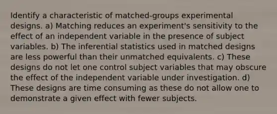 Identify a characteristic of matched-groups experimental designs. a) Matching reduces an experiment's sensitivity to the effect of an independent variable in the presence of subject variables. b) The inferential statistics used in matched designs are less powerful than their unmatched equivalents. c) These designs do not let one control subject variables that may obscure the effect of the independent variable under investigation. d) These designs are time consuming as these do not allow one to demonstrate a given effect with fewer subjects.