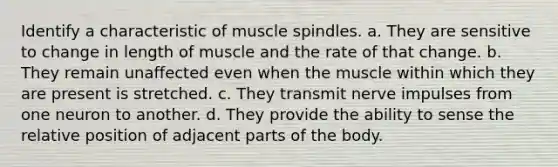 Identify a characteristic of muscle spindles. a. They are sensitive to change in length of muscle and the rate of that change. b. They remain unaffected even when the muscle within which they are present is stretched. c. They transmit nerve impulses from one neuron to another. d. They provide the ability to sense the relative position of adjacent parts of the body.