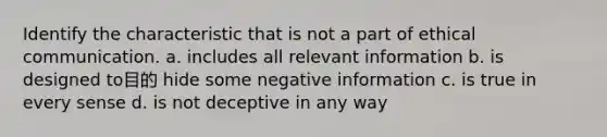 Identify the characteristic that is not a part of ethical communication. a. includes all relevant information b. is designed to目的 hide some negative information c. is true in every sense d. is not deceptive in any way