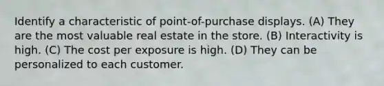 Identify a characteristic of point-of-purchase displays. (A) They are the most valuable real estate in the store. (B) Interactivity is high. (C) The cost per exposure is high. (D) They can be personalized to each customer.