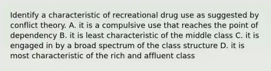 Identify a characteristic of recreational drug use as suggested by conflict theory. A. it is a compulsive use that reaches the point of dependency B. it is least characteristic of the middle class C. it is engaged in by a broad spectrum of the class structure D. it is most characteristic of the rich and affluent class