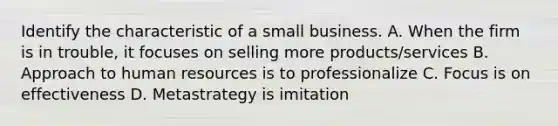 Identify the characteristic of a small business. A. When the firm is in trouble, it focuses on selling more products/services B. Approach to human resources is to professionalize C. Focus is on effectiveness D. Metastrategy is imitation