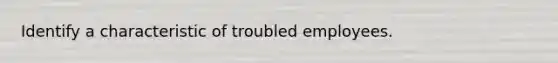 Identify a characteristic of troubled employees.