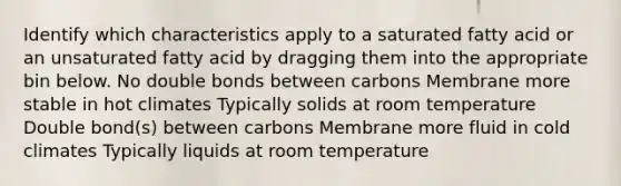 Identify which characteristics apply to a saturated fatty acid or an unsaturated fatty acid by dragging them into the appropriate bin below. No double bonds between carbons Membrane more stable in hot climates Typically solids at room temperature Double bond(s) between carbons Membrane more fluid in cold climates Typically liquids at room temperature