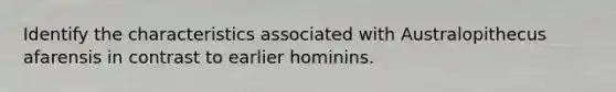 Identify the characteristics associated with Australopithecus afarensis in contrast to earlier hominins.