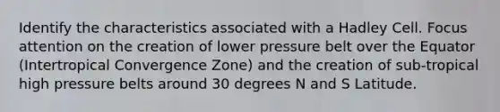 Identify the characteristics associated with a Hadley Cell. Focus attention on the creation of lower pressure belt over the Equator (Intertropical Convergence Zone) and the creation of sub-tropical high pressure belts around 30 degrees N and S Latitude.