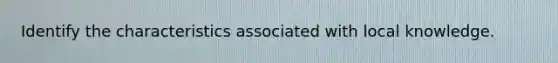 Identify the characteristics associated with local knowledge.