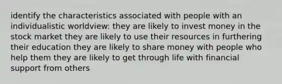 identify the characteristics associated with people with an individualistic worldview: they are likely to invest money in the stock market they are likely to use their resources in furthering their education they are likely to share money with people who help them they are likely to get through life with financial support from others