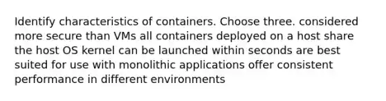 Identify characteristics of containers. Choose three. considered more secure than VMs all containers deployed on a host share the host OS kernel can be launched within seconds are best suited for use with monolithic applications offer consistent performance in different environments