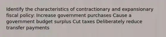 Identify the characteristics of contractionary and expansionary fiscal policy: Increase government purchases Cause a government budget surplus Cut taxes Deliberately reduce transfer payments