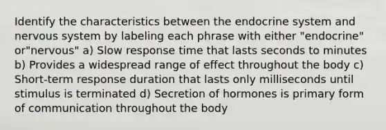 Identify the characteristics between the endocrine system and nervous system by labeling each phrase with either "endocrine" or"nervous" a) Slow response time that lasts seconds to minutes b) Provides a widespread range of effect throughout the body c) Short-term response duration that lasts only milliseconds until stimulus is terminated d) Secretion of hormones is primary form of communication throughout the body