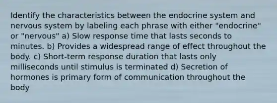 Identify the characteristics between the endocrine system and nervous system by labeling each phrase with either "endocrine" or "nervous" a) Slow response time that lasts seconds to minutes. b) Provides a widespread range of effect throughout the body. c) Short-term response duration that lasts only milliseconds until stimulus is terminated d) Secretion of hormones is primary form of communication throughout the body