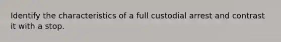 Identify the characteristics of a full custodial arrest and contrast it with a stop.