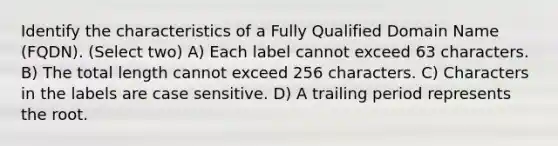 Identify the characteristics of a Fully Qualified Domain Name (FQDN). (Select two) A) Each label cannot exceed 63 characters. B) The total length cannot exceed 256 characters. C) Characters in the labels are case sensitive. D) A trailing period represents the root.