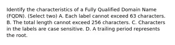 Identify the characteristics of a Fully Qualified Domain Name (FQDN). (Select two) A. Each label cannot exceed 63 characters. B. The total length cannot exceed 256 characters. C. Characters in the labels are case sensitive. D. A trailing period represents the root.