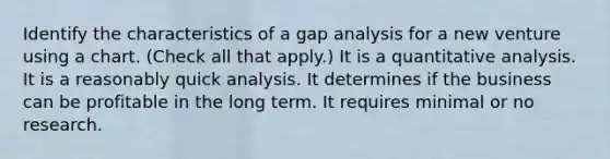 Identify the characteristics of a gap analysis for a new venture using a chart. (Check all that apply.) It is a quantitative analysis. It is a reasonably quick analysis. It determines if the business can be profitable in the long term. It requires minimal or no research.