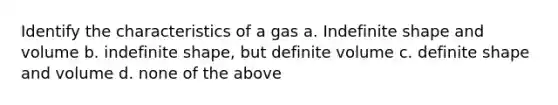 Identify the characteristics of a gas a. Indefinite shape and volume b. indefinite shape, but definite volume c. definite shape and volume d. none of the above