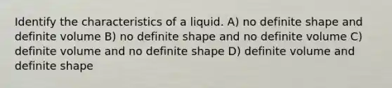 Identify the characteristics of a liquid. A) no definite shape and definite volume B) no definite shape and no definite volume C) definite volume and no definite shape D) definite volume and definite shape