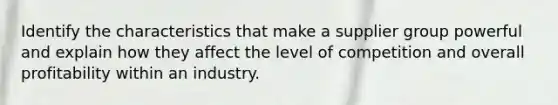 Identify the characteristics that make a supplier group powerful and explain how they affect the level of competition and overall profitability within an industry.