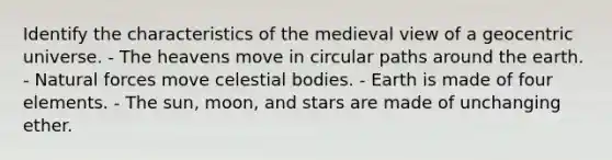 Identify the characteristics of the medieval view of a geocentric universe. - The heavens move in circular paths around the earth. - Natural forces move celestial bodies. - Earth is made of four elements. - The sun, moon, and stars are made of unchanging ether.