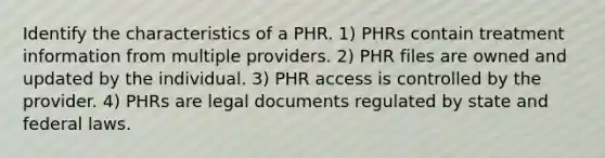 Identify the characteristics of a PHR. 1) PHRs contain treatment information from multiple providers. 2) PHR files are owned and updated by the individual. 3) PHR access is controlled by the provider. 4) PHRs are legal documents regulated by state and federal laws.