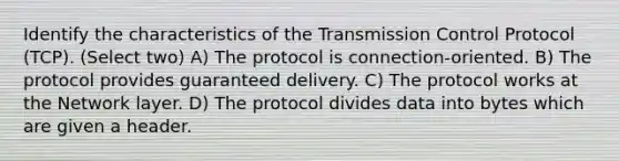 Identify the characteristics of the Transmission Control Protocol (TCP). (Select two) A) The protocol is connection-oriented. B) The protocol provides guaranteed delivery. C) The protocol works at the Network layer. D) The protocol divides data into bytes which are given a header.