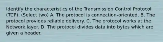 Identify the characteristics of the Transmission Control Protocol (TCP). (Select two) A. The protocol is connection-oriented. B. The protocol provides reliable delivery. C. The protocol works at the Network layer. D. The protocol divides data into bytes which are given a header.