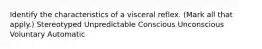 Identify the characteristics of a visceral reflex. (Mark all that apply.) Stereotyped Unpredictable Conscious Unconscious Voluntary Automatic