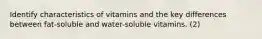 Identify characteristics of vitamins and the key differences between fat-soluble and water-soluble vitamins. (2)