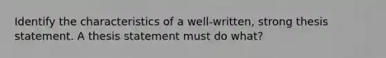 Identify the characteristics of a well-written, strong thesis statement. A thesis statement must do what?