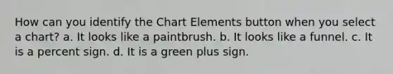 How can you identify the Chart Elements button when you select a chart? a. It looks like a paintbrush. b. It looks like a funnel. c. It is a percent sign. d. It is a green plus sign.