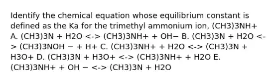 Identify the chemical equation whose equilibrium constant is defined as the Ka for the trimethyl ammonium ion, (CH3)3NH+ A. (CH3)3N + H2O (CH3)3NH+ + OH− B. (CH3)3N + H2O (CH3)3NOH − + H+ C. (CH3)3NH+ + H2O (CH3)3N + H3O+ D. (CH3)3N + H3O+ (CH3)3NH+ + H2O E. (CH3)3NH+ + OH − (CH3)3N + H2O