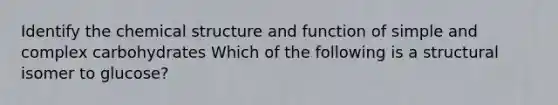 Identify the chemical structure and function of simple and complex carbohydrates Which of the following is a structural isomer to glucose?