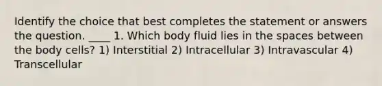 Identify the choice that best completes the statement or answers the question. ____ 1. Which body fluid lies in the spaces between the body cells? 1) Interstitial 2) Intracellular 3) Intravascular 4) Transcellular