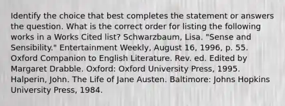 Identify the choice that best completes the statement or answers the question. What is the correct order for listing the following works in a Works Cited list? Schwarzbaum, Lisa. "Sense and Sensibility." Entertainment Weekly, August 16, 1996, p. 55. Oxford Companion to English Literature. Rev. ed. Edited by Margaret Drabble. Oxford: Oxford University Press, 1995. Halperin, John. The Life of Jane Austen. Baltimore: Johns Hopkins University Press, 1984.