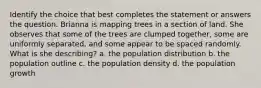 Identify the choice that best completes the statement or answers the question. Brianna is mapping trees in a section of land. She observes that some of the trees are clumped together, some are uniformly separated, and some appear to be spaced randomly. What is she describing? a. the population distribution b. the population outline c. the population density d. the population growth