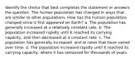 Identify the choice that best completes the statement or answers the question. The human population has changed in ways that are similar to other populations. How has the human population changed since it first appeared on Earth? a. The population has generally increased at a relatively constant rate. b. The population increased rapidly until it reached its carrying capacity, and then decreased at a constant rate. c. The population has generally increased, and at rates that have varied over time. d. The population increased rapidly until it reached its carrying capacity, where it has remained for thousands of years.