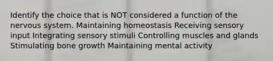 Identify the choice that is NOT considered a function of the <a href='https://www.questionai.com/knowledge/kThdVqrsqy-nervous-system' class='anchor-knowledge'>nervous system</a>. Maintaining homeostasis Receiving sensory input Integrating sensory stimuli Controlling muscles and glands Stimulating <a href='https://www.questionai.com/knowledge/ki4t7AlC39-bone-growth' class='anchor-knowledge'>bone growth</a> Maintaining mental activity