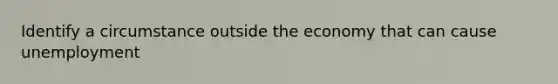 Identify a circumstance outside the economy that can cause unemployment