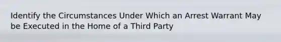 Identify the Circumstances Under Which an Arrest Warrant May be Executed in the Home of a Third Party