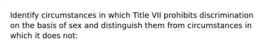 Identify circumstances in which Title VII prohibits discrimination on the basis of sex and distinguish them from circumstances in which it does not: