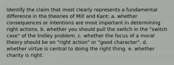 Identify the claim that most clearly represents a fundamental difference in the theories of Mill and Kant: a. whether consequences or intentions are most important in determining right actions. b. whether you should pull the switch in the "switch case" of the trolley problem. c. whether the focus of a moral theory should be on "right action" or "good character". d. whether virtue is central to doing the right thing. e. whether charity is right.