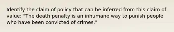 Identify the claim of policy that can be inferred from this claim of value: "The death penalty is an inhumane way to punish people who have been convicted of crimes."