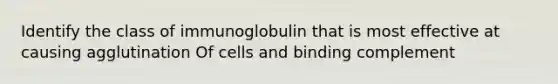 Identify the class of immunoglobulin that is most effective at causing agglutination Of cells and binding complement