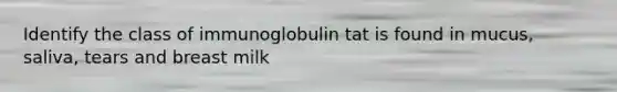 Identify the class of immunoglobulin tat is found in mucus, saliva, tears and breast milk