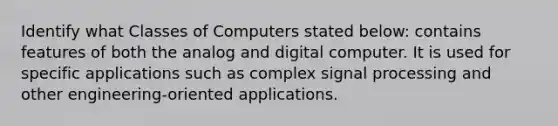 Identify what Classes of Computers stated below: contains features of both the analog and digital computer. It is used for specific applications such as complex signal processing and other engineering-oriented applications.