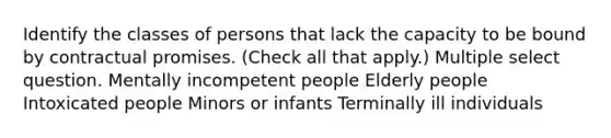 Identify the classes of persons that lack the capacity to be bound by contractual promises. (Check all that apply.) Multiple select question. Mentally incompetent people Elderly people Intoxicated people Minors or infants Terminally ill individuals