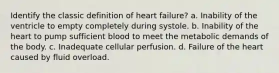 Identify the classic definition of heart failure? a. Inability of the ventricle to empty completely during systole. b. Inability of the heart to pump sufficient blood to meet the metabolic demands of the body. c. Inadequate cellular perfusion. d. Failure of the heart caused by fluid overload.